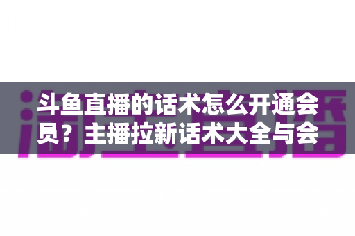 斗鱼直播的话术怎么开通会员？主播拉新话术大全与会员开通全流程指南