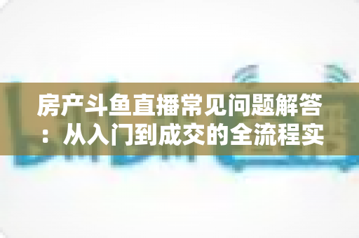 房产斗鱼直播常见问题解答:从入门到成交的全流程实战指南 房产斗鱼直播常见问题解答:从入门到成交的全流程实战指南