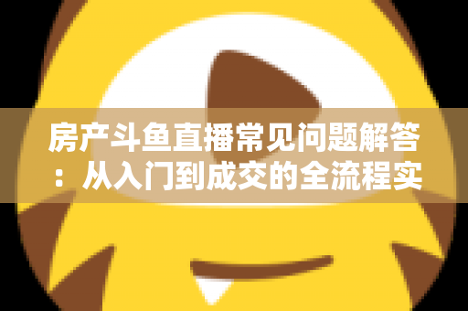 房产斗鱼直播常见问题解答:从入门到成交的全流程实战指南 房产斗鱼直播常见问题解答:从入门到成交的全流程实战指南