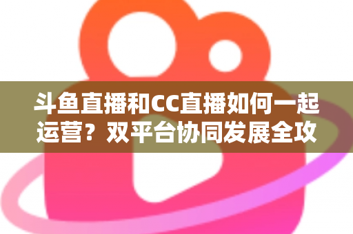 斗鱼直播和CC直播如何一起运营？双平台协同发展全攻略，助你流量变现双丰收