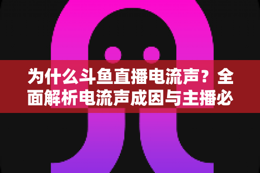 为什么斗鱼直播电流声?全面解析电流声成因与主播必备的实用解决指南 为什么斗鱼直播电流声?全面解析电流声成因与主播必备的实用解决指南