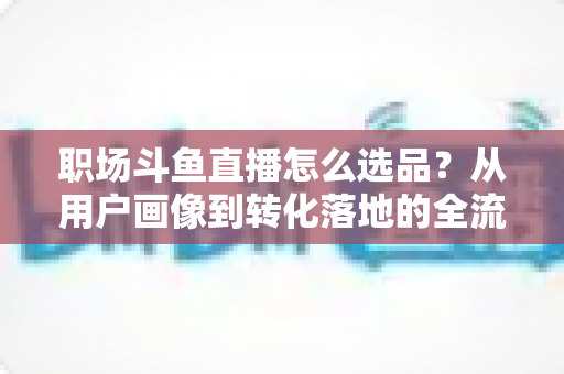 职场斗鱼直播怎么选品？从用户画像到转化落地的全流程选品实战指南
