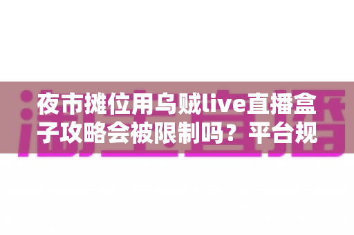 夜市摊位用乌贼live直播盒子攻略会被限制吗？平台规则、避坑指南与合规运营全解析