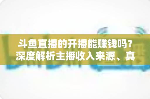 斗鱼直播的开播能赚钱吗?深度解析主播收入来源、真实收益与新人开播全攻略 斗鱼直播的开播能赚钱吗?深度解析主播收入来源、真实收益与新人开播全攻略