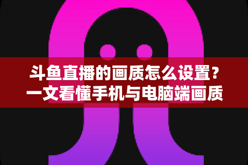斗鱼直播的画质怎么设置?一文看懂手机与电脑端画质调节全攻略 斗鱼直播的画质怎么设置?一文看懂手机与电脑端画质调节全攻略