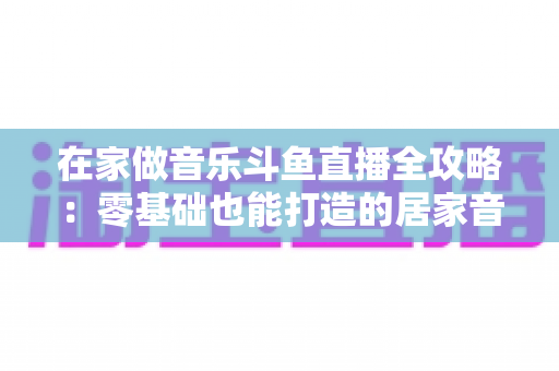 在家做音乐斗鱼直播全攻略：零基础也能打造的居家音乐主播事业