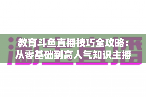 教育斗鱼直播技巧全攻略:从零基础到高人气知识主播的实战指南 教育斗鱼直播技巧全攻略:从零基础到高人气知识主播的实战指南