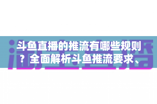 斗鱼直播的推流有哪些规则？全面解析斗鱼推流要求、技术规范与实操指南
