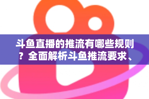 斗鱼直播的推流有哪些规则？全面解析斗鱼推流要求、技术规范与实操指南