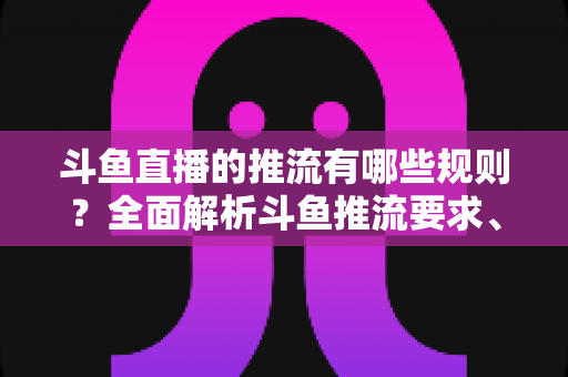 斗鱼直播的推流有哪些规则？全面解析斗鱼推流要求、技术规范与实操指南