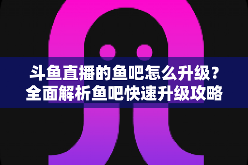 斗鱼直播的鱼吧怎么升级?全面解析鱼吧快速升级攻略与经验获取技巧 斗鱼直播的鱼吧怎么升级?全面解析鱼吧快速升级攻略与经验获取技巧
