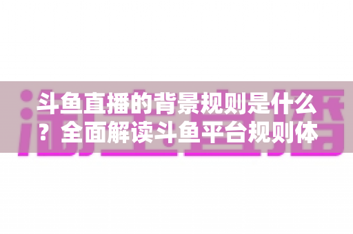 斗鱼直播的背景规则是什么?全面解读斗鱼平台规则体系与合规运营机制 斗鱼直播的背景规则是什么?全面解读斗鱼平台规则体系与合规运营机制