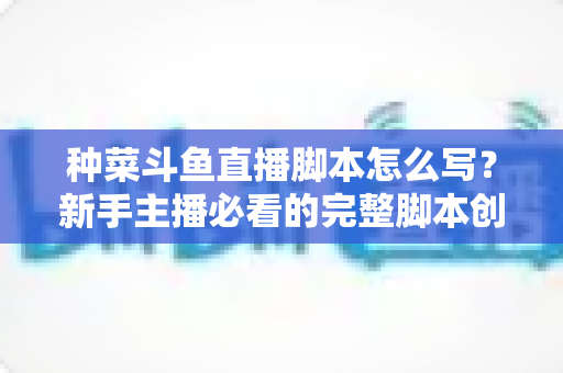种菜斗鱼直播脚本怎么写?新手主播必看的完整脚本创作指南与实战技巧 种菜斗鱼直播脚本怎么写?新手主播必看的完整脚本创作指南与实战技巧