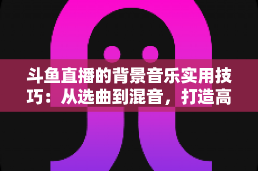 斗鱼直播的背景音乐实用技巧:从选曲到混音,打造高人气直播间的完整攻略 斗鱼直播的背景音乐实用技巧:从选曲到混音,打造高人气直播间的完整攻略