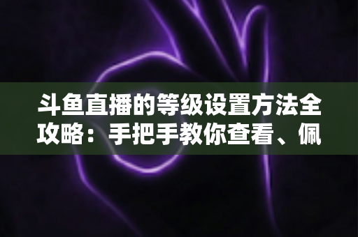 斗鱼直播的等级设置方法全攻略:手把手教你查看、佩戴与快速升级等级体系 斗鱼直播的等级设置方法全攻略:手把手教你查看、佩戴与快速升级等级体系