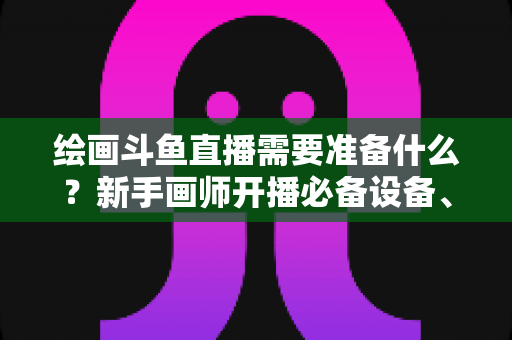 绘画斗鱼直播需要准备什么？新手画师开播必备设备、软件与技巧全攻略