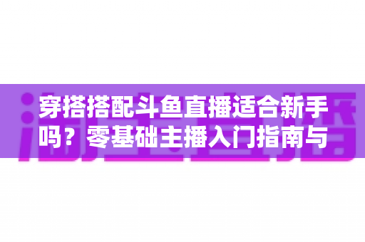 穿搭搭配斗鱼直播适合新手吗?零基础主播入门指南与涨粉变现全攻略 穿搭搭配斗鱼直播适合新手吗?零基础主播入门指南与涨粉变现全攻略