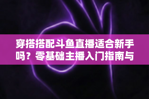 穿搭搭配斗鱼直播适合新手吗?零基础主播入门指南与涨粉变现全攻略 穿搭搭配斗鱼直播适合新手吗?零基础主播入门指南与涨粉变现全攻略