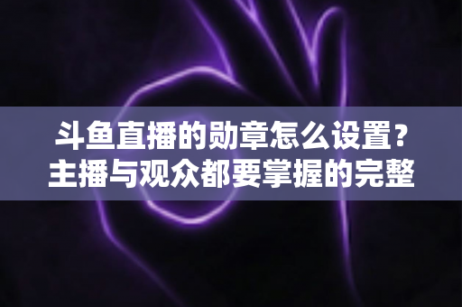 斗鱼直播的勋章怎么设置？主播与观众都要掌握的完整操作指南