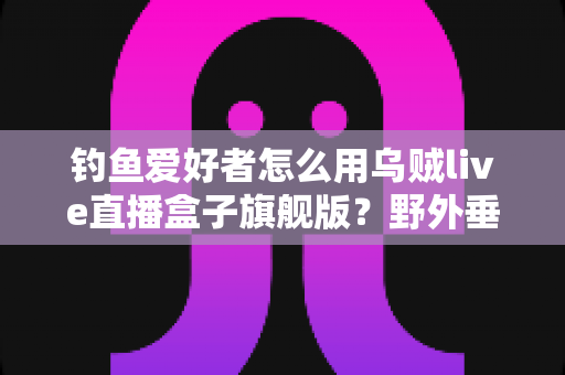 钓鱼爱好者怎么用乌贼live直播盒子旗舰版?野外垂钓直播从入门到精通的全流程实战指南 钓鱼爱好者怎么用乌贼live直播盒子旗舰版?野外垂钓直播从入门到精通的全流程实战指南