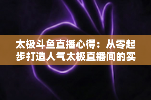 太极斗鱼直播心得:从零起步打造人气太极直播间的实战指南 太极斗鱼直播心得:从零起步打造人气太极直播间的实战指南