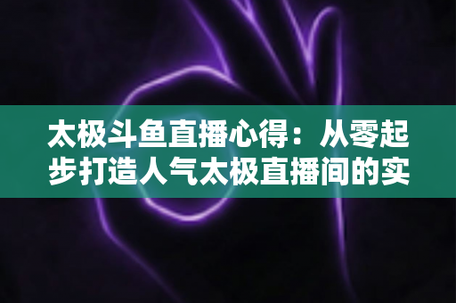 太极斗鱼直播心得:从零起步打造人气太极直播间的实战指南 太极斗鱼直播心得:从零起步打造人气太极直播间的实战指南