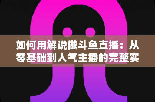 如何用解说做斗鱼直播：从零基础到人气主播的完整实战指南