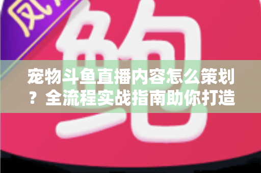 宠物斗鱼直播内容怎么策划？全流程实战指南助你打造高人气治愈系直播间