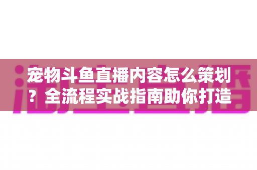 宠物斗鱼直播内容怎么策划？全流程实战指南助你打造高人气治愈系直播间