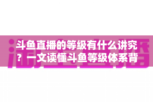 斗鱼直播的等级有什么讲究?一文读懂斗鱼等级体系背后的门道与升级全攻略 斗鱼直播的等级有什么讲究?一文读懂斗鱼等级体系背后的门道与升级全攻略