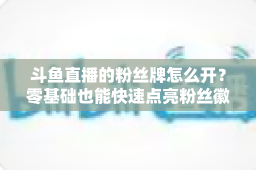 斗鱼直播的粉丝牌怎么开?零基础也能快速点亮粉丝徽章的保姆级攻略 斗鱼直播的粉丝牌怎么开?零基础也能快速点亮粉丝徽章的保姆级攻略