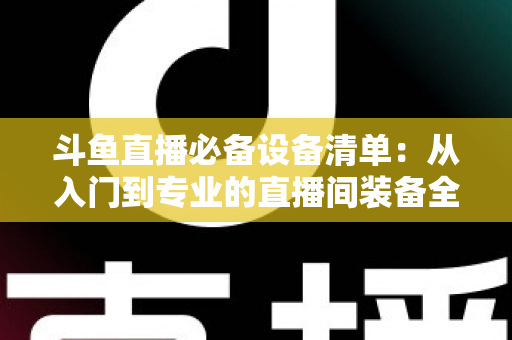 斗鱼直播必备设备清单:从入门到专业的直播间装备全攻略 斗鱼直播必备设备清单:从入门到专业的直播间装备全攻略