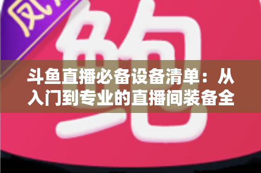 斗鱼直播必备设备清单:从入门到专业的直播间装备全攻略 斗鱼直播必备设备清单:从入门到专业的直播间装备全攻略