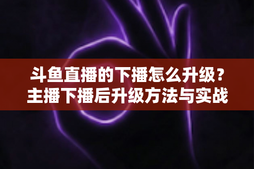 斗鱼直播的下播怎么升级？主播下播后升级方法与实战技巧全解析