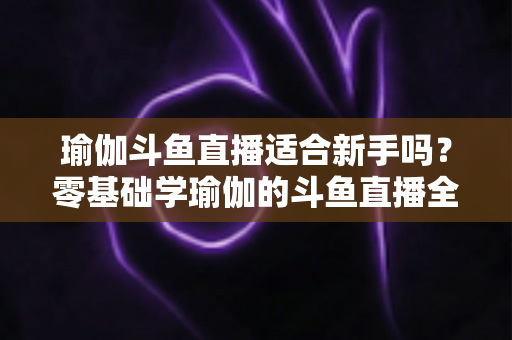 瑜伽斗鱼直播适合新手吗？零基础学瑜伽的斗鱼直播全攻略与避坑指南