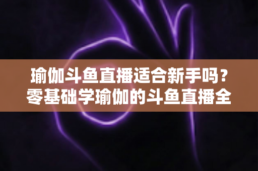 瑜伽斗鱼直播适合新手吗？零基础学瑜伽的斗鱼直播全攻略与避坑指南