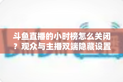 斗鱼直播的小时榜怎么关闭?观众与主播双端隐藏设置实用指南 斗鱼直播的小时榜怎么关闭?观众与主播双端隐藏设置实用指南