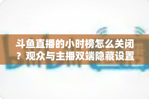 斗鱼直播的小时榜怎么关闭?观众与主播双端隐藏设置实用指南 斗鱼直播的小时榜怎么关闭?观众与主播双端隐藏设置实用指南