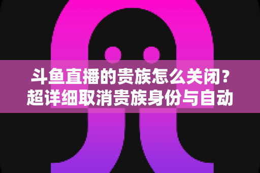 斗鱼直播的贵族怎么关闭?超详细取消贵族身份与自动续费图文教程全解析 斗鱼直播的贵族怎么关闭?超详细取消贵族身份与自动续费图文教程全解析