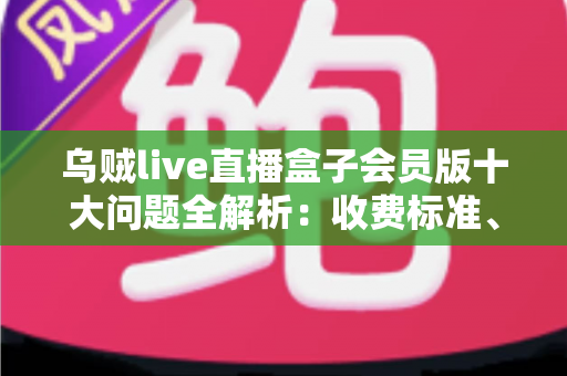 乌贼live直播盒子会员版十大问题全解析：收费标准、功能权限与使用疑问一站式解答