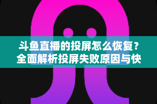 斗鱼直播的投屏怎么恢复？全面解析投屏失败原因与快速恢复方法大全