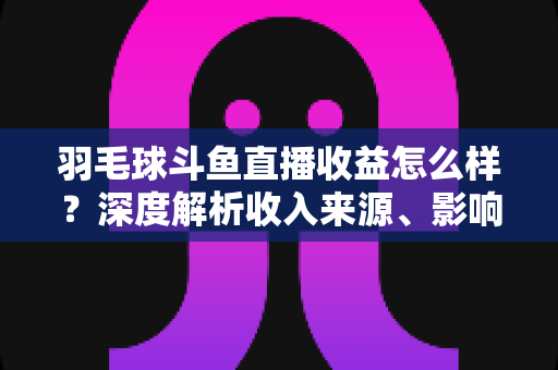 羽毛球斗鱼直播收益怎么样？深度解析收入来源、影响因素与赚钱潜力