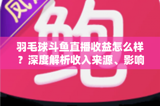 羽毛球斗鱼直播收益怎么样？深度解析收入来源、影响因素与赚钱潜力