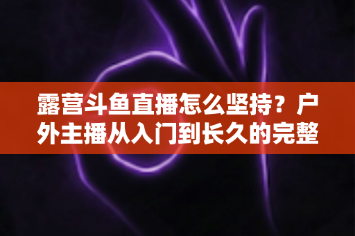 露营斗鱼直播怎么坚持?户外主播从入门到长久的完整实战指南 露营斗鱼直播怎么坚持?户外主播从入门到长久的完整实战指南