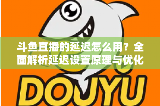 斗鱼直播的延迟怎么用？全面解析延迟设置原理与优化技巧实用指南