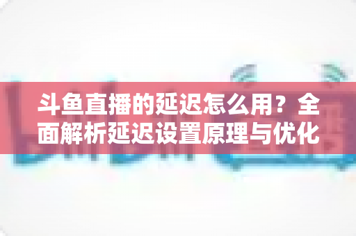 斗鱼直播的延迟怎么用？全面解析延迟设置原理与优化技巧实用指南