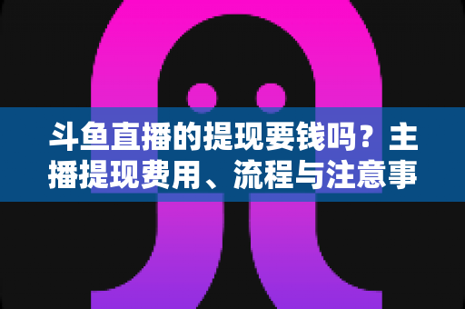 斗鱼直播的提现要钱吗?主播提现费用、流程与注意事项全解析 斗鱼直播的提现要钱吗?主播提现费用、流程与注意事项全解析