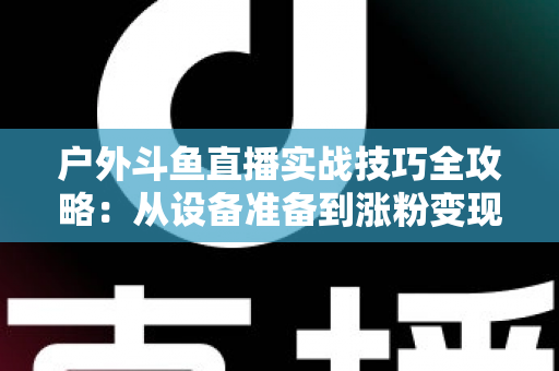 户外斗鱼直播实战技巧全攻略:从设备准备到涨粉变现的完整指南 户外斗鱼直播实战技巧全攻略:从设备准备到涨粉变现的完整指南