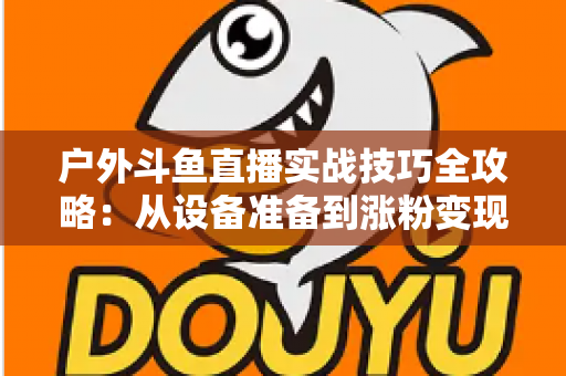 户外斗鱼直播实战技巧全攻略:从设备准备到涨粉变现的完整指南 户外斗鱼直播实战技巧全攻略:从设备准备到涨粉变现的完整指南