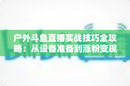 户外斗鱼直播实战技巧全攻略:从设备准备到涨粉变现的完整指南 户外斗鱼直播实战技巧全攻略:从设备准备到涨粉变现的完整指南